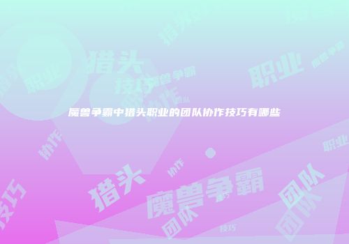 魔兽争霸中猎头职业的团队协作技巧有哪些