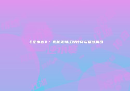 《逆水寒》：揭秘宋朝江湖传奇与情感纠葛