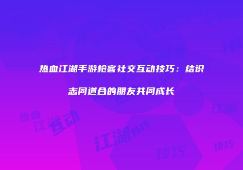 热血江湖手游枪客社交互动技巧：结识志同道合的朋友共同成长