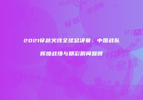 2021穿越火线全球总决赛：中国战队辉煌战绩与精彩瞬间回顾