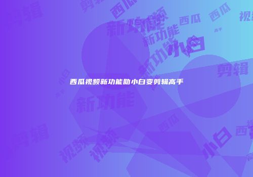 西瓜视频新功能助小白变剪辑高手