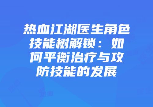 热血江湖医生角色技能树解锁：如何平衡治疗与攻防技能的发展