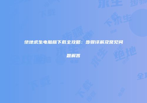 绝地求生电脑版下载全攻略：步骤详解及常见问题解答
