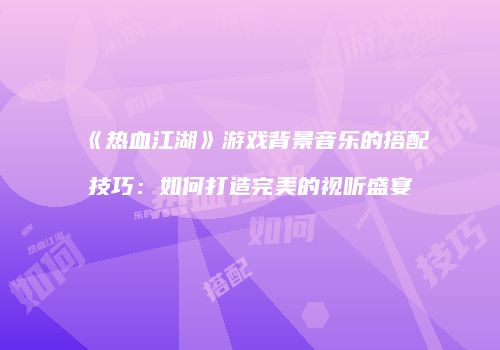 《热血江湖》游戏背景音乐的搭配技巧：如何打造完美的视听盛宴