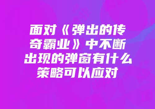 面对《弹出的传奇霸业》中不断出现的弹窗有什么策略可以应对