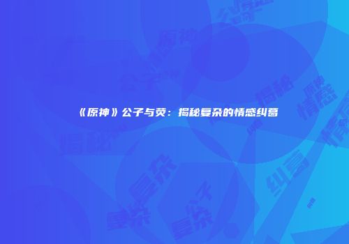 《原神》公子与荧：揭秘复杂的情感纠葛