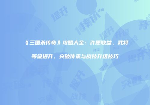 《三国杀传奇》攻略大全：许愿收益、武将等级提升、突破传承与战技升级技巧