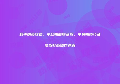 和平精英攻略：小红帽面膜获取、小黄帽技巧及游泳打药操作详解