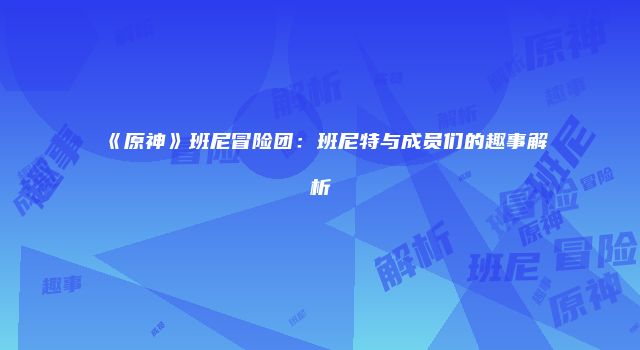 《原神》班尼冒险团：班尼特与成员们的趣事解析