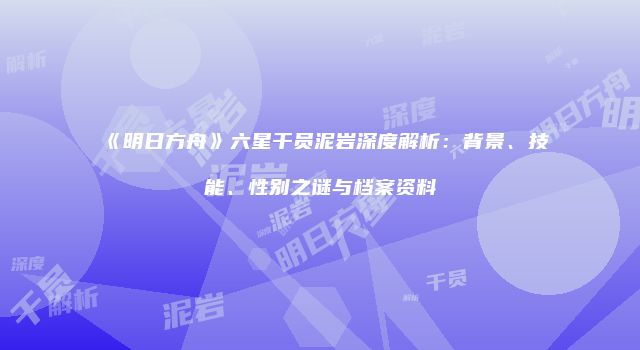 《明日方舟》六星干员泥岩深度解析：背景、技能、性别之谜与档案资料