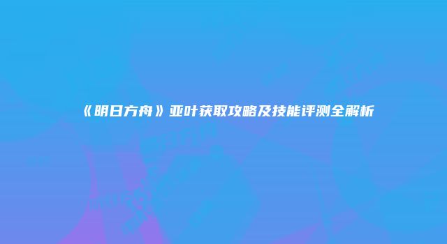 《明日方舟》亚叶获取攻略及技能评测全解析