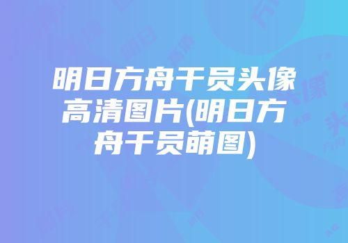 明日方舟干员头像高清图片(明日方舟干员萌图)