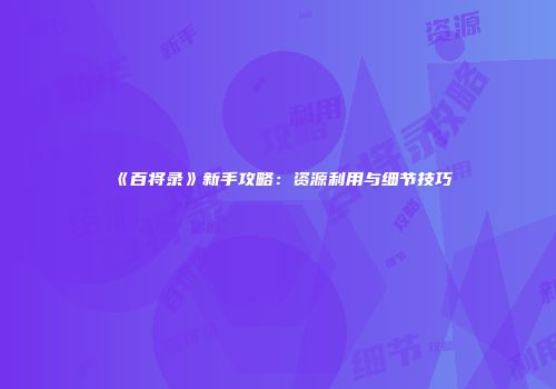 《百将录》新手攻略：资源利用与细节技巧