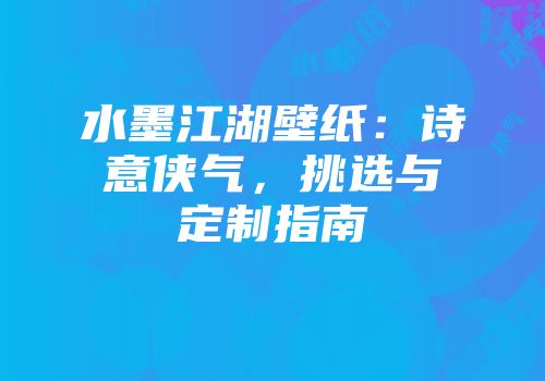 水墨江湖壁纸：诗意侠气，挑选与定制指南