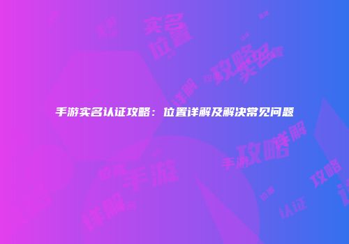 手游实名认证攻略：位置详解及解决常见问题