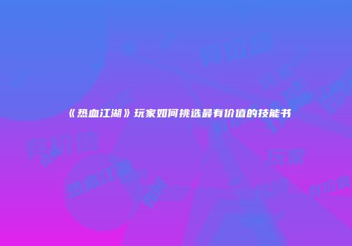 《热血江湖》玩家如何挑选最有价值的技能书