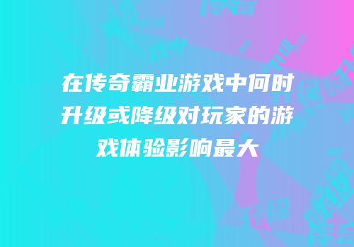 在传奇霸业游戏中何时升级或降级对玩家的游戏体验影响最大