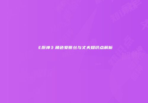 《原神》角色爱丽丝与丈夫知识点解析