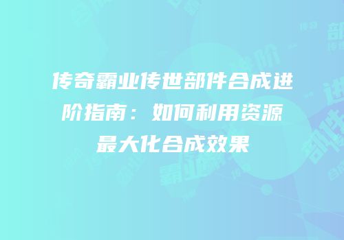 传奇霸业传世部件合成进阶指南：如何利用资源最大化合成效果