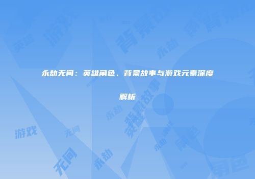永劫无间：英雄角色、背景故事与游戏元素深度解析