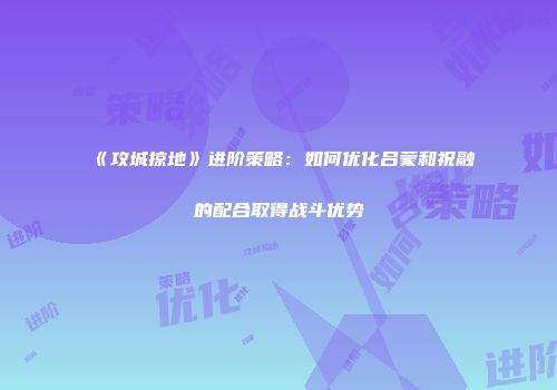 《攻城掠地》进阶策略：如何优化吕蒙和祝融的配合取得战斗优势