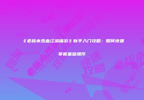 《老版本热血江湖端游》新手入门攻略:如何快速掌握基础操作