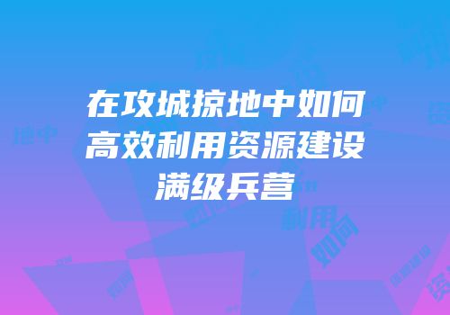 在攻城掠地中如何高效利用资源建设满级兵营