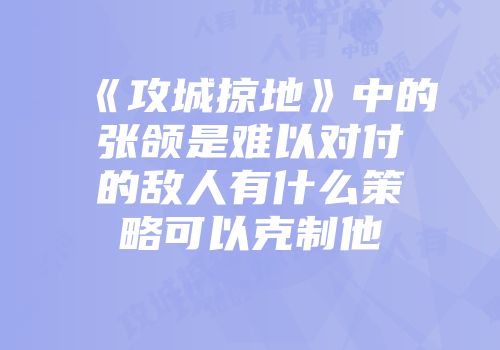 《攻城掠地》中的张颌是难以对付的敌人有什么策略可以克制他