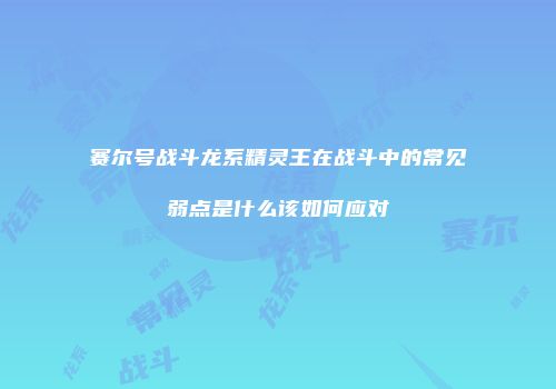 赛尔号战斗龙系精灵王在战斗中的常见弱点是什么该如何应对