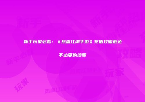 新手玩家必看：《热血江湖手游》充值攻略避免不必要的浪费