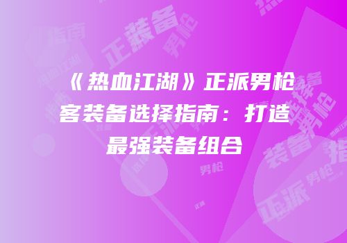 《热血江湖》正派男枪客装备选择指南：打造最强装备组合