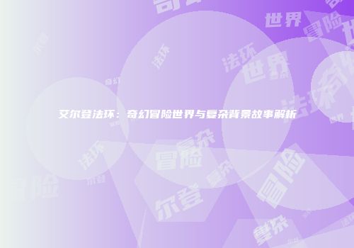 艾尔登法环：奇幻冒险世界与复杂背景故事解析