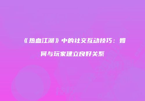 《热血江湖》中的社交互动技巧：如何与玩家建立良好关系