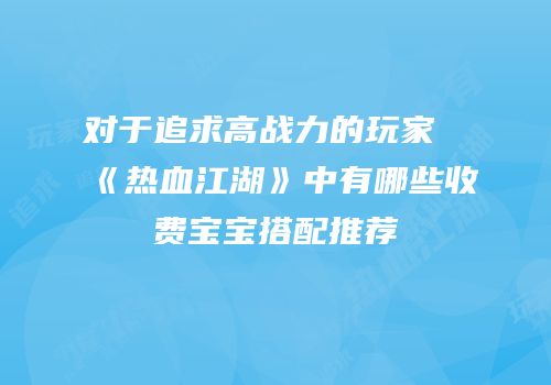 对于追求高战力的玩家《热血江湖》中有哪些收费宝宝搭配推荐