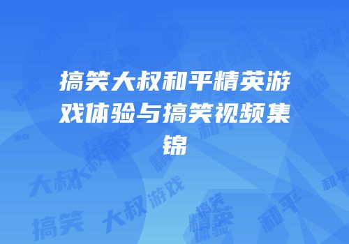 搞笑大叔和平精英游戏体验与搞笑视频集锦