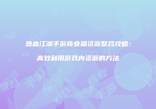 热血江湖手游商业端资源整合攻略：高效利用游戏内资源的方法