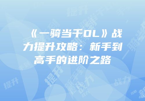 《一骑当千OL》战力提升攻略：新手到高手的进阶之路