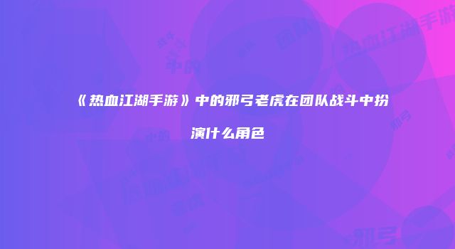 《热血江湖手游》中的邪弓老虎在团队战斗中扮演什么角色