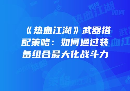 《热血江湖》武器搭配策略：如何通过装备组合最大化战斗力