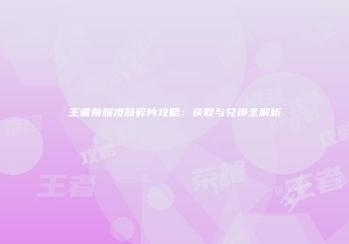 王者荣耀皮肤碎片攻略：获取与兑换全解析