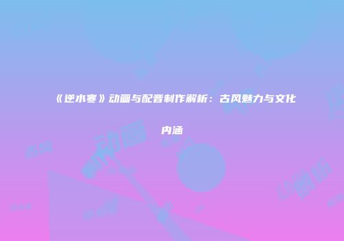 《逆水寒》动画与配音制作解析：古风魅力与文化内涵