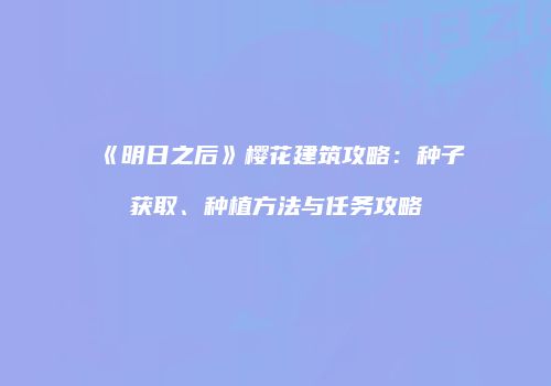 《明日之后》樱花建筑攻略：种子获取、种植方法与任务攻略