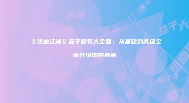 《热血江湖》盒子服装大全图：从基础到高级全面升级你的装备