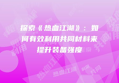 探索《热血江湖》：如何有效利用共同材料来提升装备强度