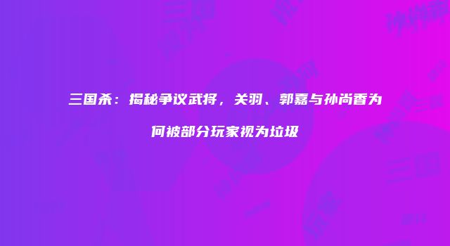 三国杀：揭秘争议武将，关羽、郭嘉与孙尚香为何被部分玩家视为垃圾