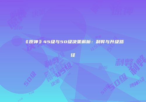 《原神》45级与50级决策解析：利弊与升级路径
