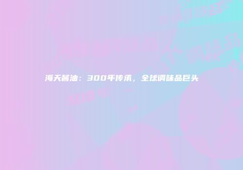 海天酱油：300年传承，全球调味品巨头
