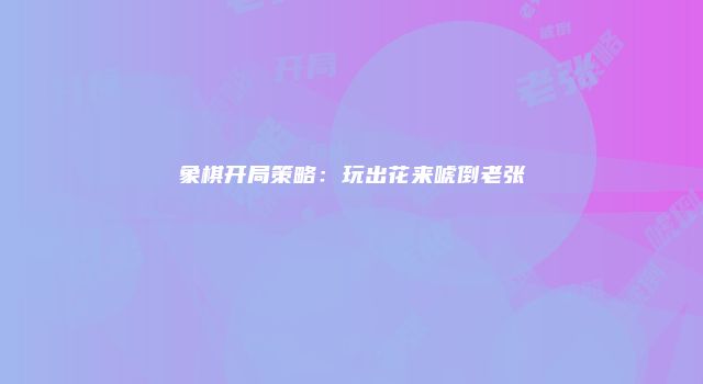 象棋开局策略：玩出花来唬倒老张