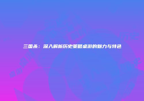 三国杀：深入解析历史策略桌游的魅力与特色