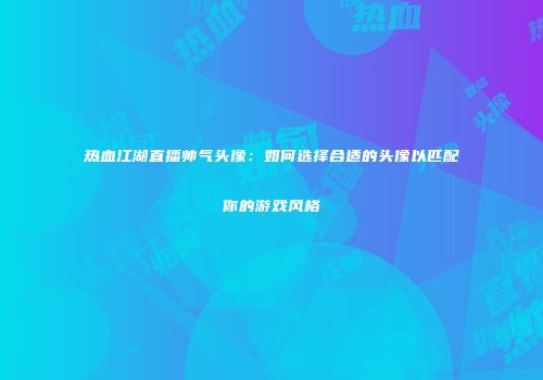 热血江湖直播帅气头像：如何选择合适的头像以匹配你的游戏风格